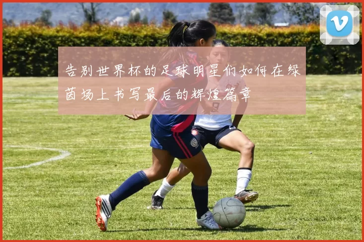 告别世界杯的足球明星们如何在绿茵场上书写最后的辉煌篇章