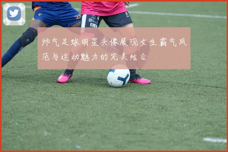 帅气足球明星头像展现女生霸气风范与运动魅力的完美结合