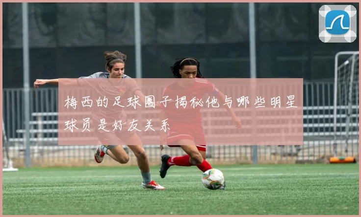梅西的足球圈子揭秘他与哪些明星球员是好友关系