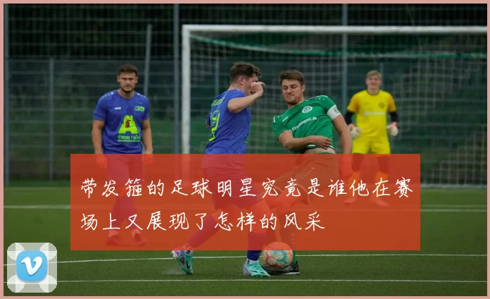 带发箍的足球明星究竟是谁他在赛场上又展现了怎样的风采