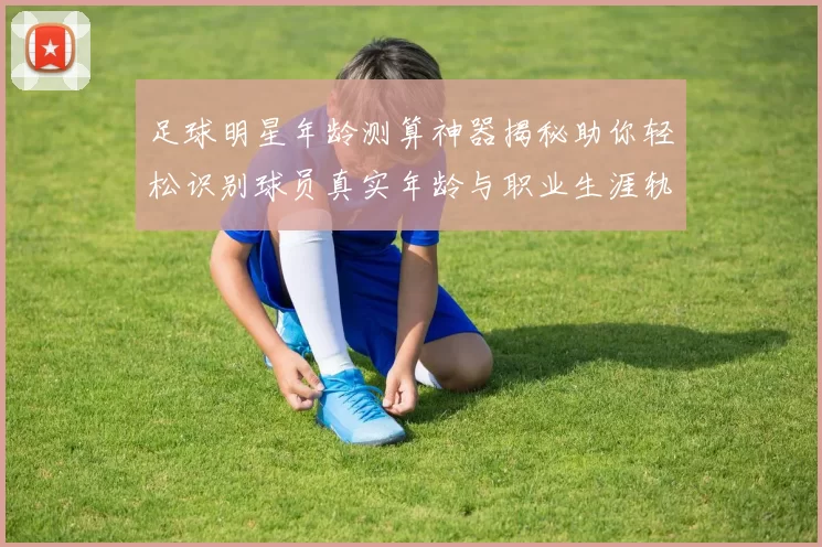 足球明星年龄测算神器揭秘助你轻松识别球员真实年龄与职业生涯轨迹