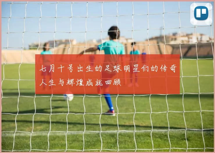 七月十号出生的足球明星们的传奇人生与辉煌成就回顾