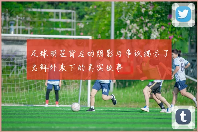 足球明星背后的阴影与争议揭示了光鲜外表下的真实故事