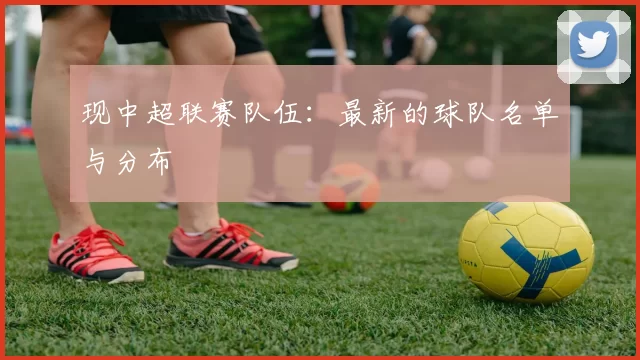 现中超联赛队伍：最新的球队名单与分布