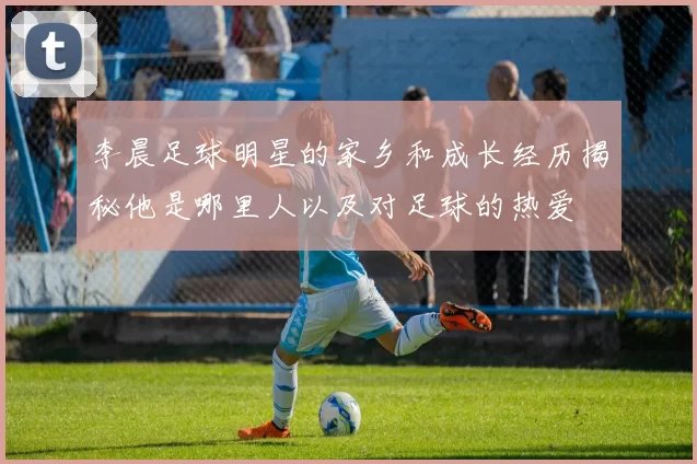 李晨足球明星的家乡和成长经历揭秘他是哪里人以及对足球的热爱