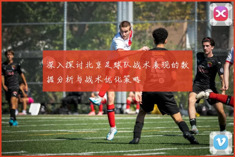 深入探讨北京足球队战术表现的数据分析与战术优化策略