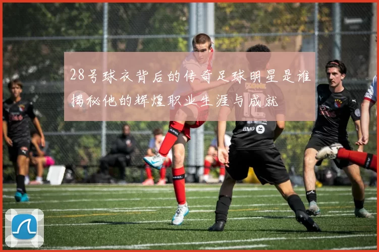 28号球衣背后的传奇足球明星是谁揭秘他的辉煌职业生涯与成就