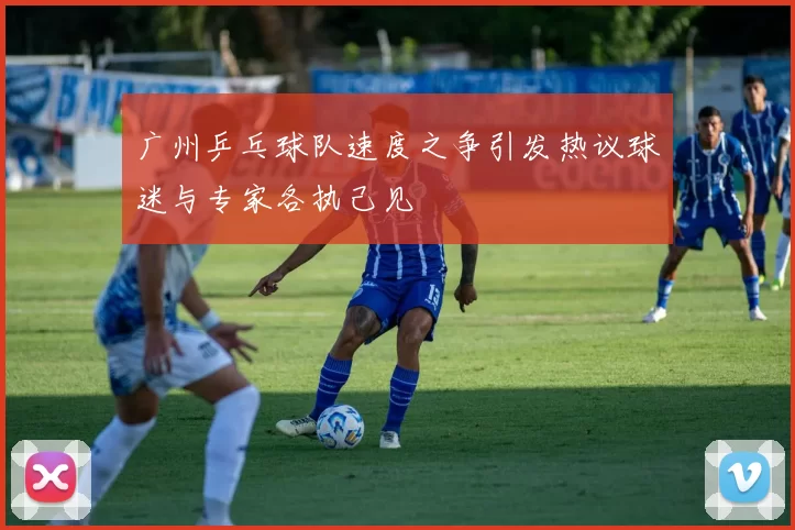 广州乒乓球队速度之争引发热议球迷与专家各执己见