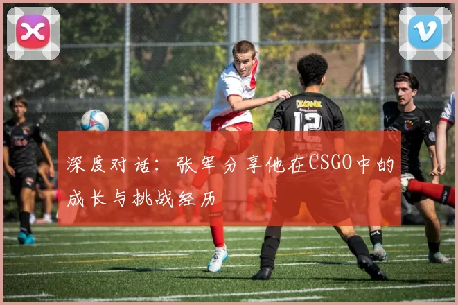 深度对话：张军分享他在CSGO中的成长与挑战经历