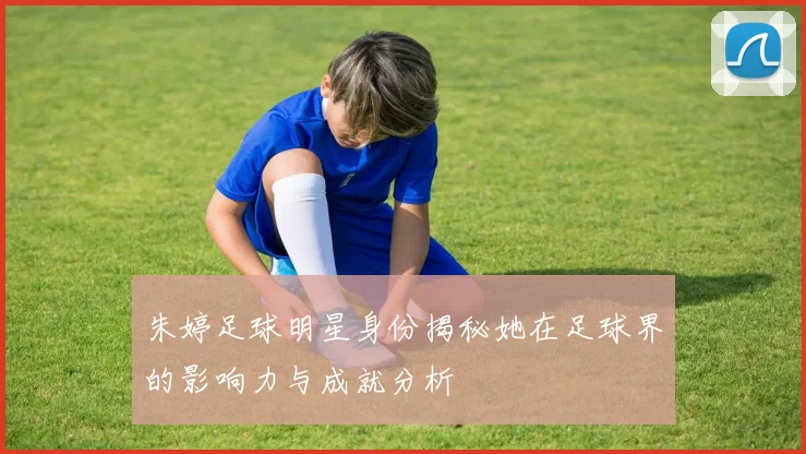 朱婷足球明星身份揭秘她在足球界的影响力与成就分析