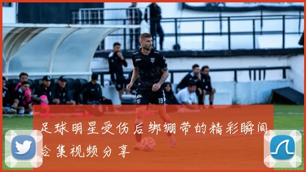 足球明星受伤后绑绷带的精彩瞬间合集视频分享