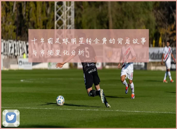 十年前足球明星转会费的背后故事与市场变化分析
