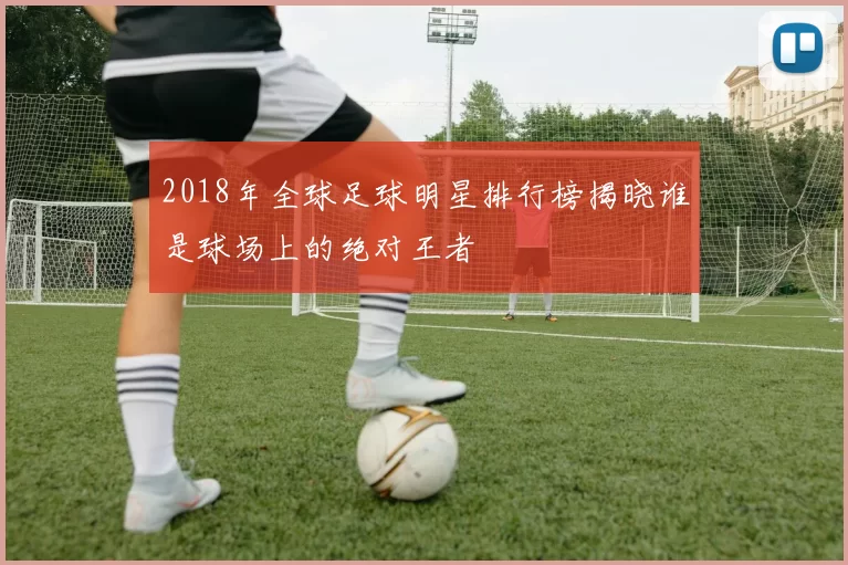2018年全球足球明星排行榜揭晓谁是球场上的绝对王者