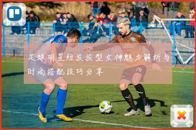 足球明星短发发型女神魅力解析与时尚搭配技巧分享