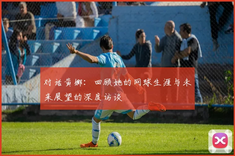 对话黄娜：回顾她的网球生涯与未来展望的深度访谈