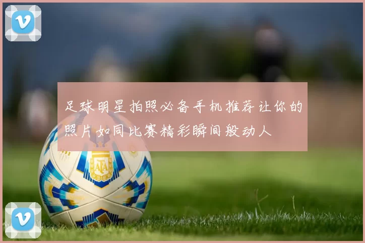 足球明星拍照必备手机推荐让你的照片如同比赛精彩瞬间般动人