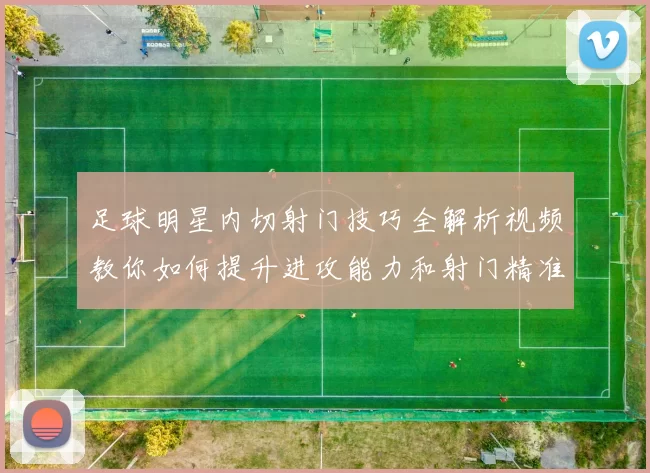 足球明星内切射门技巧全解析视频教你如何提升进攻能力和射门精准度