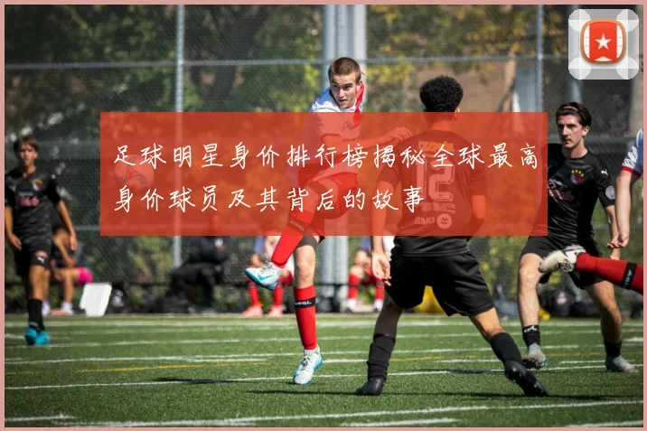 足球明星身价排行榜揭秘全球最高身价球员及其背后的故事