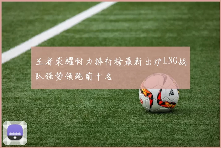 王者荣耀耐力排行榜最新出炉LNG战队强势领跑前十名