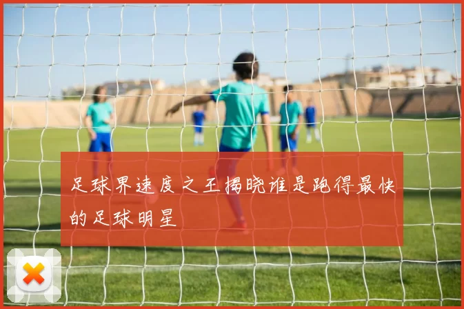 足球界速度之王揭晓谁是跑得最快的足球明星