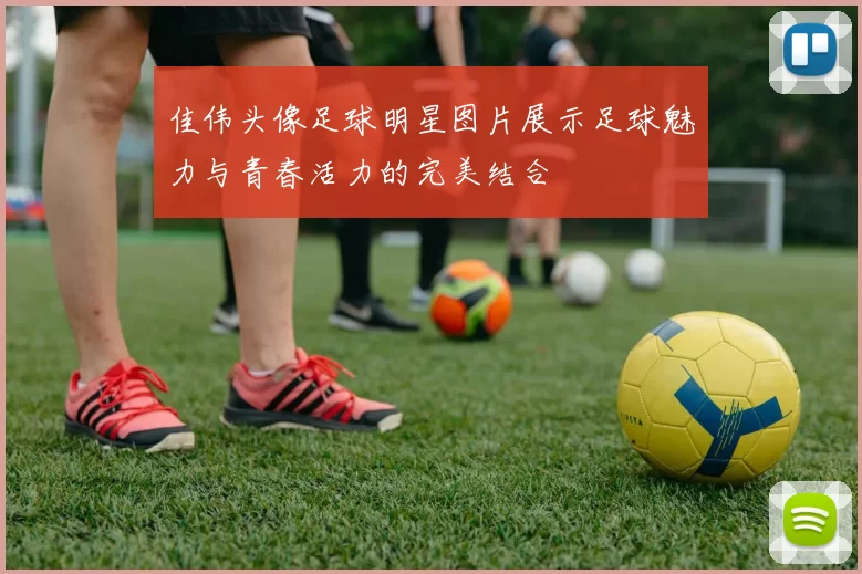 佳伟头像足球明星图片展示足球魅力与青春活力的完美结合