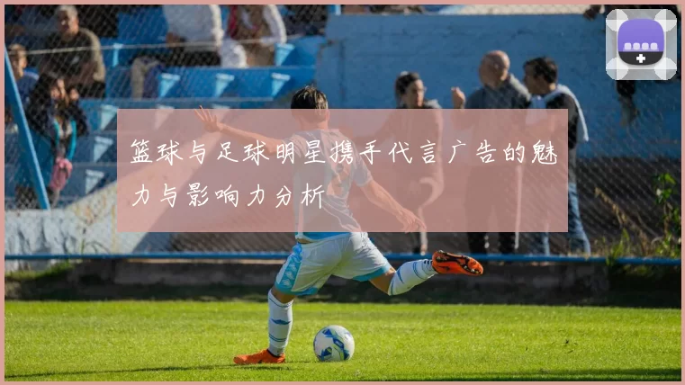 篮球与足球明星携手代言广告的魅力与影响力分析
