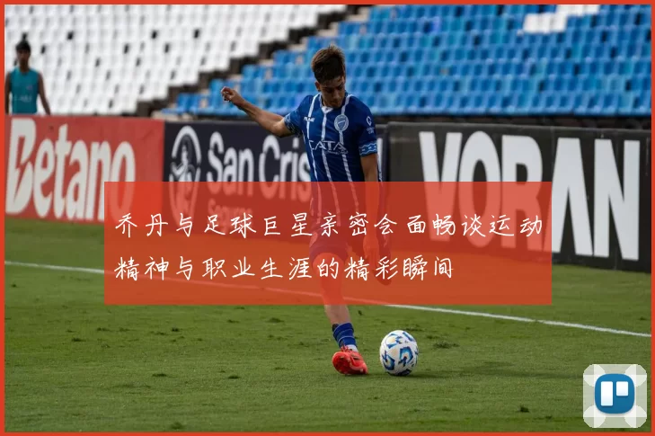 乔丹与足球巨星亲密会面畅谈运动精神与职业生涯的精彩瞬间