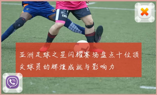 亚洲足球之星闪耀赛场盘点十位顶尖球员的辉煌成就与影响力