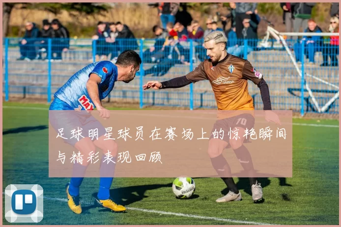 足球明星球员在赛场上的惊艳瞬间与精彩表现回顾