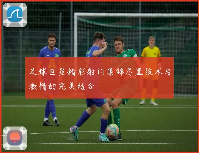 足球巨星精彩射门集锦尽显技术与激情的完美结合