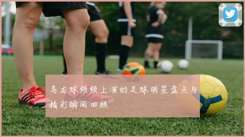 乌龙球频频上演的足球明星盘点与精彩瞬间回顾