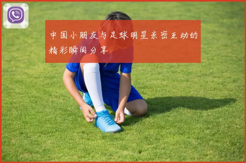 中国小朋友与足球明星亲密互动的精彩瞬间分享