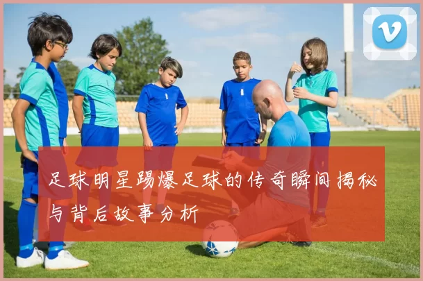 足球明星踢爆足球的传奇瞬间揭秘与背后故事分析