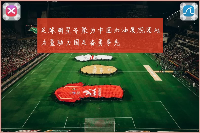 足球明星齐聚为中国加油展现团结力量助力国足奋勇争先