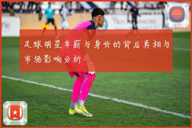 足球明星年薪与身价的背后真相与市场影响分析
