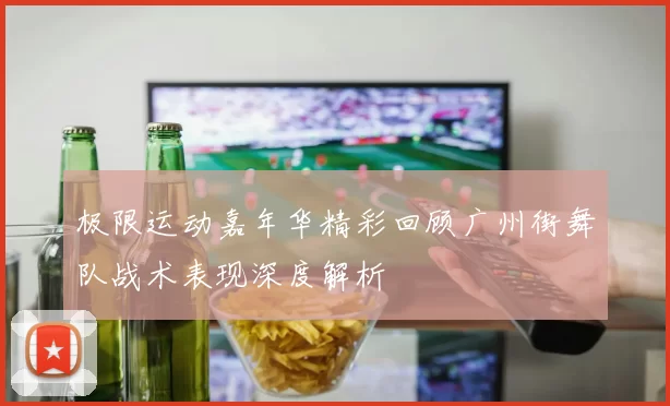 极限运动嘉年华精彩回顾广州街舞队战术表现深度解析