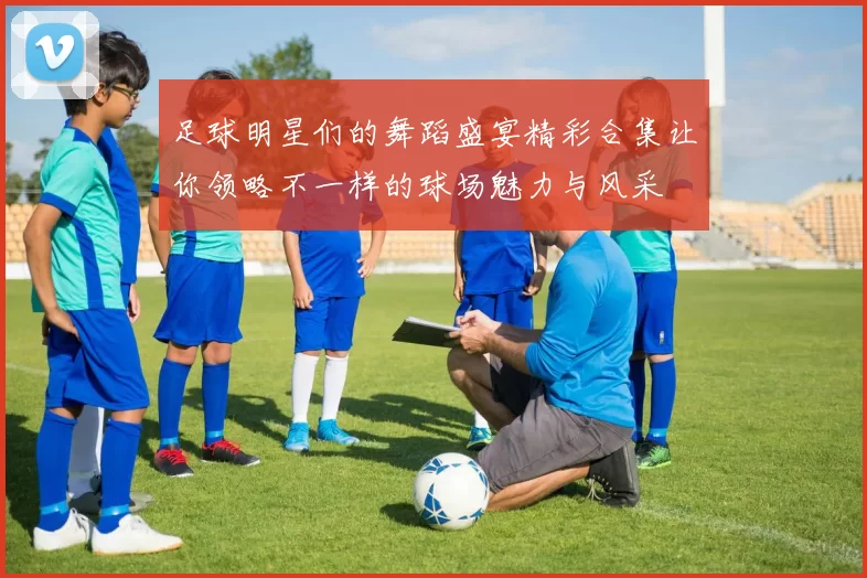 足球明星们的舞蹈盛宴精彩合集让你领略不一样的球场魅力与风采