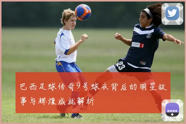 巴西足球传奇9号球衣背后的明星故事与辉煌成就解析