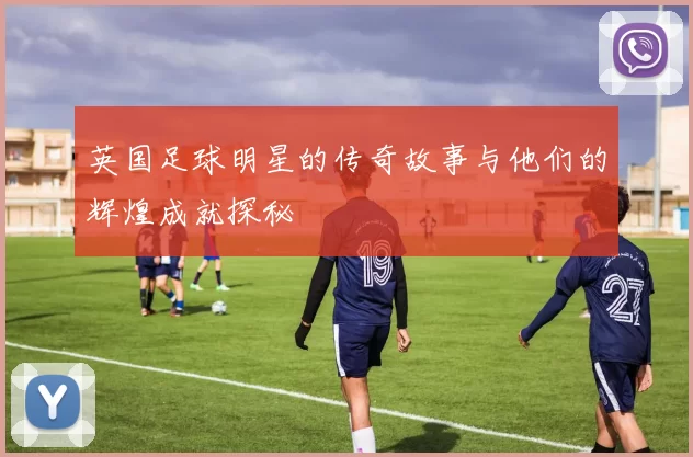 英国足球明星的传奇故事与他们的辉煌成就探秘