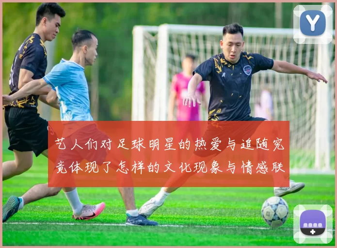 艺人们对足球明星的热爱与追随究竟体现了怎样的文化现象与情感联系