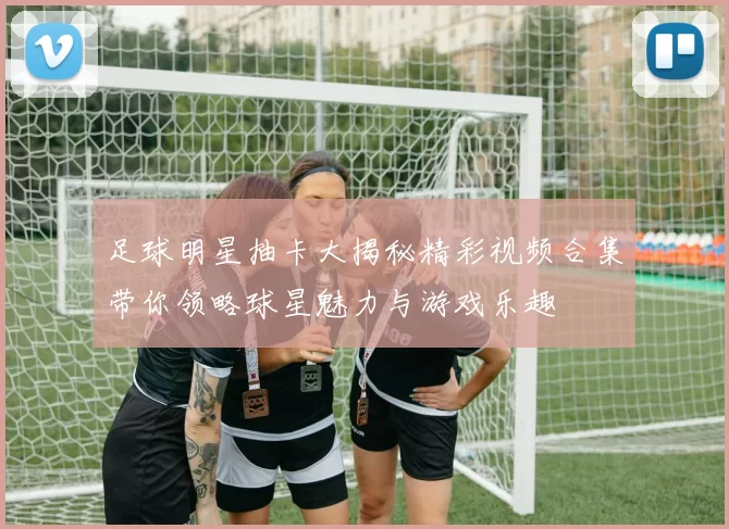 足球明星抽卡大揭秘精彩视频合集带你领略球星魅力与游戏乐趣