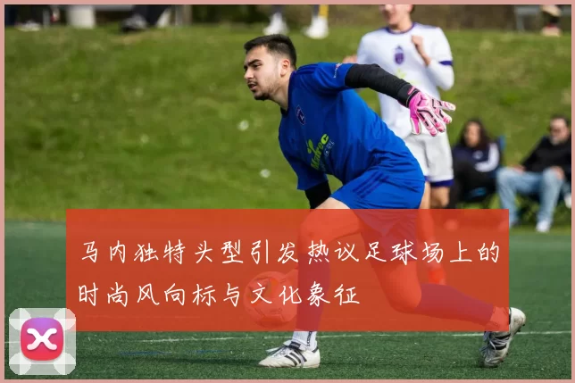 马内独特头型引发热议足球场上的时尚风向标与文化象征