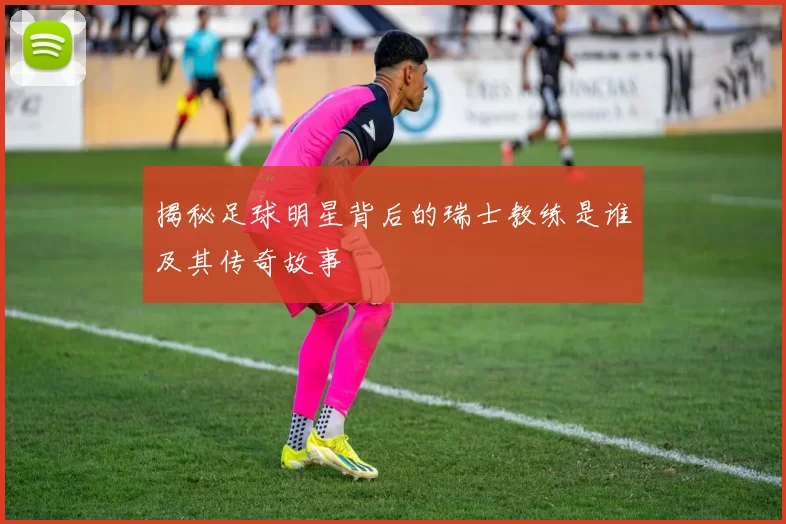 揭秘足球明星背后的瑞士教练是谁及其传奇故事