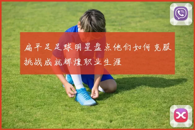 扁平足足球明星盘点他们如何克服挑战成就辉煌职业生涯