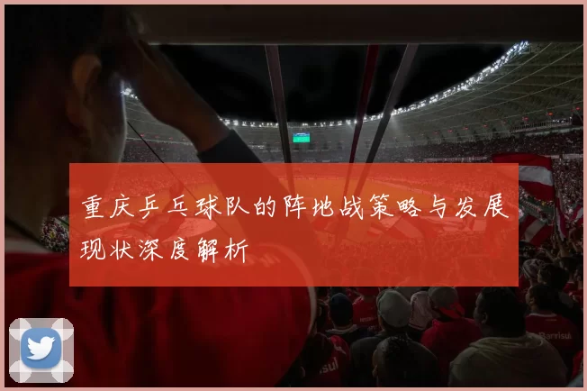 重庆乒乓球队的阵地战策略与发展现状深度解析