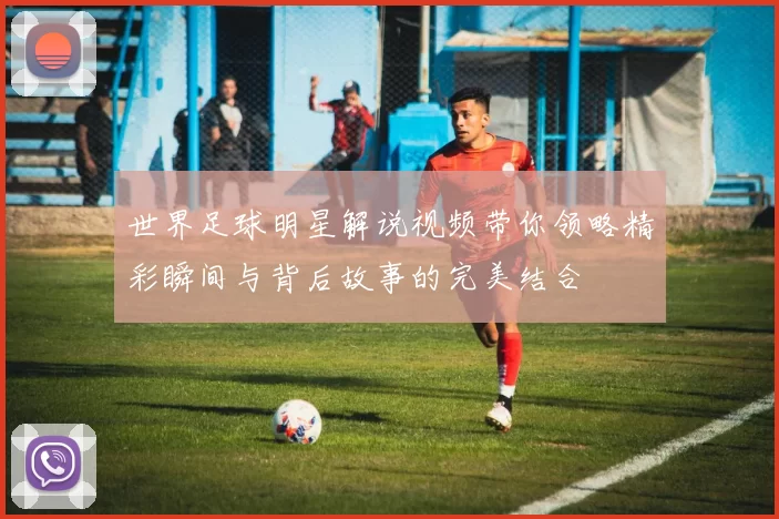 世界足球明星解说视频带你领略精彩瞬间与背后故事的完美结合