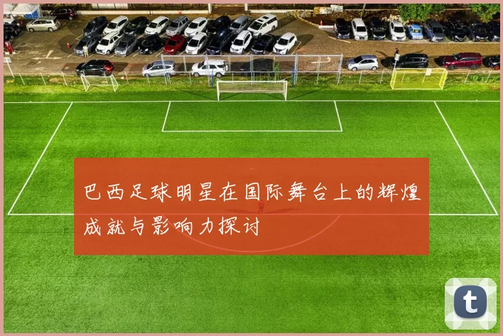 巴西足球明星在国际舞台上的辉煌成就与影响力探讨