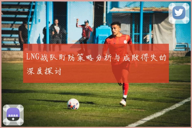 LNG战队盯防策略分析与成败得失的深度探讨
