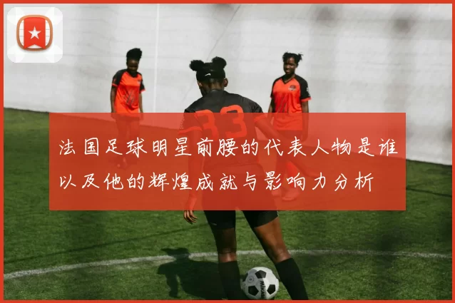 法国足球明星前腰的代表人物是谁以及他的辉煌成就与影响力分析