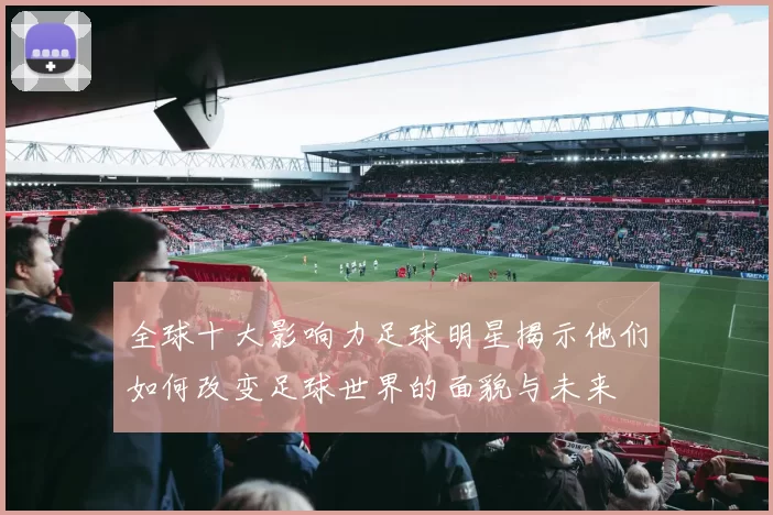 全球十大影响力足球明星揭示他们如何改变足球世界的面貌与未来